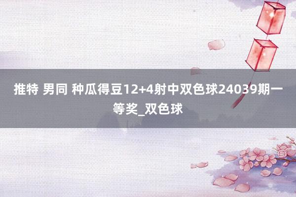 推特 男同 种瓜得豆12+4射中双色球24039期一等奖_双色球