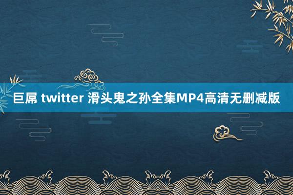 巨屌 twitter 滑头鬼之孙全集MP4高清无删减版