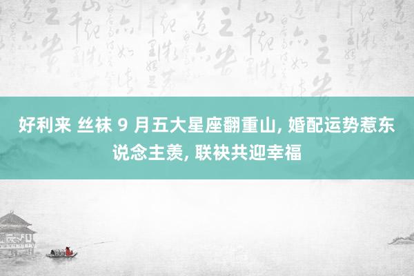 好利来 丝袜 9 月五大星座翻重山， 婚配运势惹东说念主羡， 联袂共迎幸福