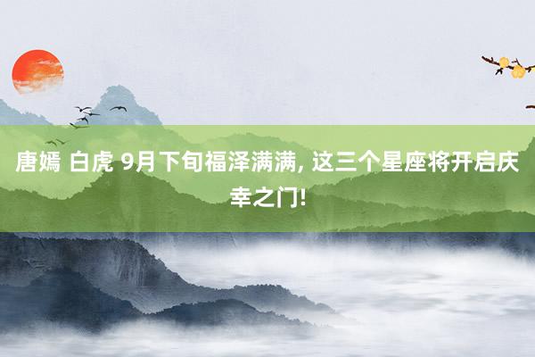 唐嫣 白虎 9月下旬福泽满满， 这三个星座将开启庆幸之门!