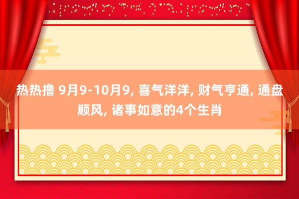 热热撸 9月9-10月9， 喜气洋洋， 财气亨通， 通盘顺风， 诸事如意的4个生肖