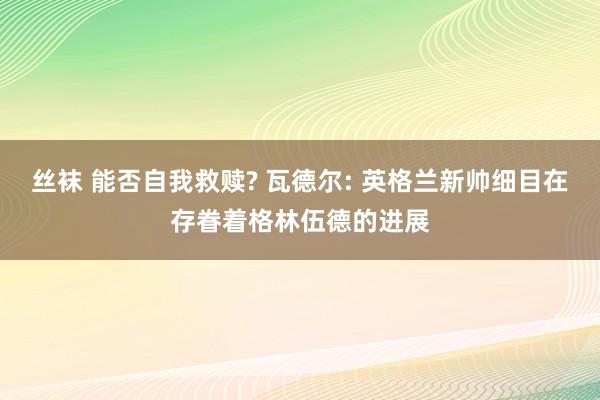 丝袜 能否自我救赎? 瓦德尔: 英格兰新帅细目在存眷着格林伍德的进展