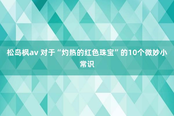 松岛枫av 对于“灼热的红色珠宝”的10个微妙小常识