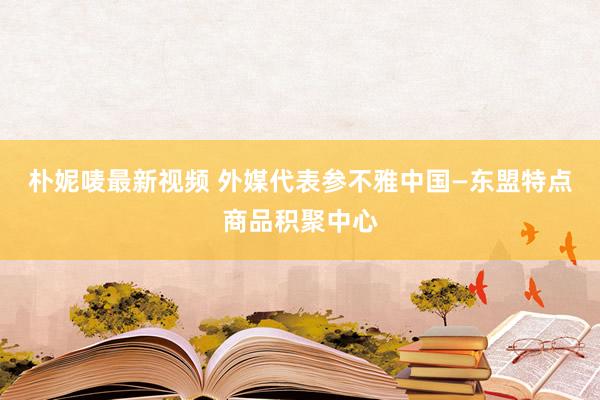 朴妮唛最新视频 外媒代表参不雅中国—东盟特点商品积聚中心