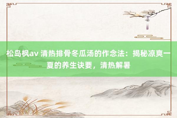 松岛枫av 清热排骨冬瓜汤的作念法：揭秘凉爽一夏的养生诀要，清热解暑