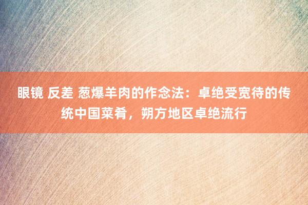 眼镜 反差 葱爆羊肉的作念法：卓绝受宽待的传统中国菜肴，朔方地区卓绝流行