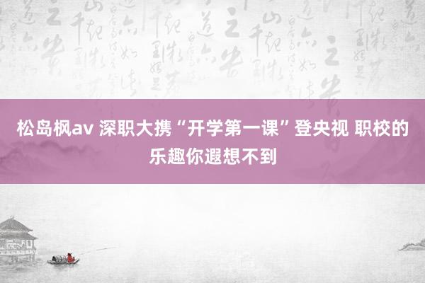 松岛枫av 深职大携“开学第一课”登央视 职校的乐趣你遐想不到