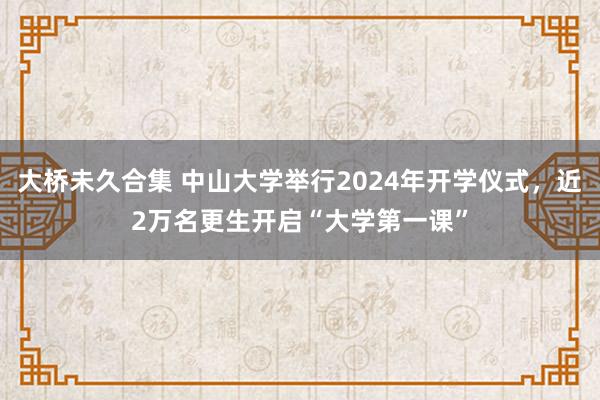 大桥未久合集 中山大学举行2024年开学仪式，近2万名更生开启“大学第一课”