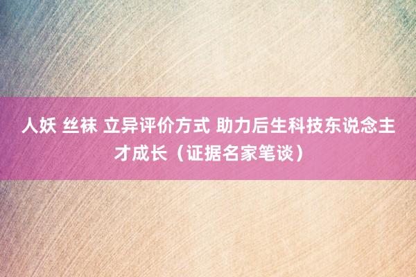 人妖 丝袜 立异评价方式 助力后生科技东说念主才成长（证据名家笔谈）