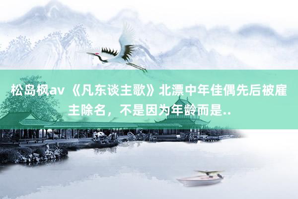 松岛枫av 《凡东谈主歌》北漂中年佳偶先后被雇主除名，不是因为年龄而是..