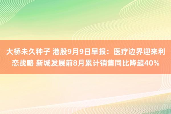 大桥未久种子 港股9月9日早报：医疗边界迎来利恋战略 新城发展前8月累计销售同比降超40%