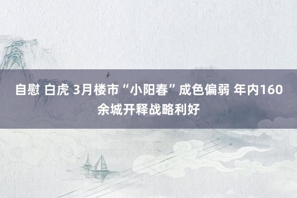 自慰 白虎 3月楼市“小阳春”成色偏弱 年内160余城开释战略利好