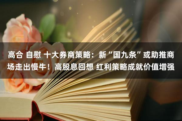 高合 自慰 十大券商策略：新“国九条”或助推商场走出慢牛！高股息回想 红利策略成就价值增强