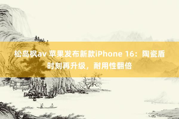 松岛枫av 苹果发布新款iPhone 16：陶瓷盾时刻再升级，耐用性翻倍