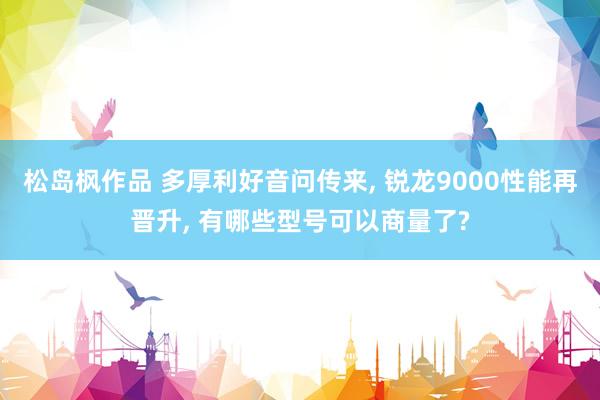 松岛枫作品 多厚利好音问传来， 锐龙9000性能再晋升， 有哪些型号可以商量了?