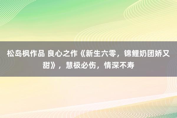 松岛枫作品 良心之作《新生六零，锦鲤奶团娇又甜》，慧极必伤，情深不寿