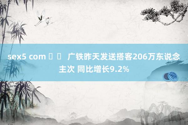 sex5 com 		 广铁昨天发送搭客206万东说念主次 同比增长9.2%