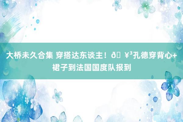 大桥未久合集 穿搭达东谈主！🥳孔德穿背心+裙子到法国国度队报到