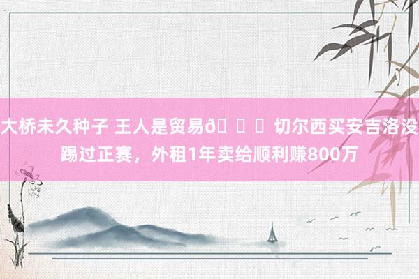 大桥未久种子 王人是贸易😁切尔西买安吉洛没踢过正赛，外租1年卖给顺利赚800万