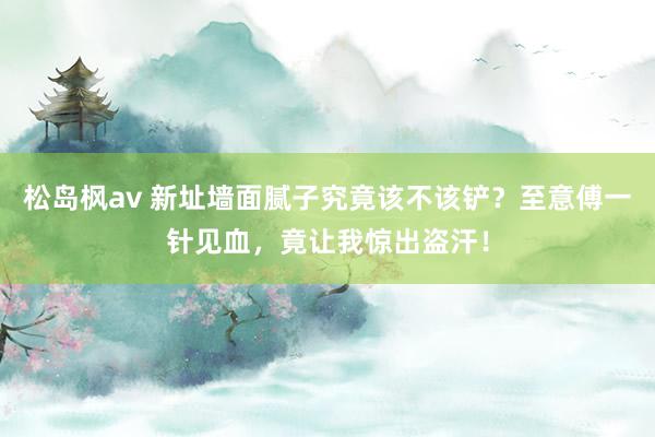 松岛枫av 新址墙面腻子究竟该不该铲？至意傅一针见血，竟让我惊出盗汗！