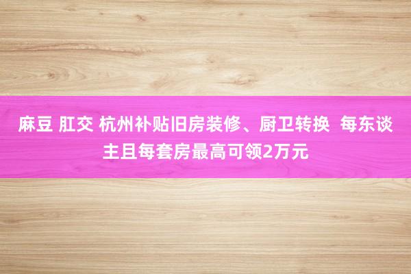 麻豆 肛交 杭州补贴旧房装修、厨卫转换  每东谈主且每套房最高可领2万元