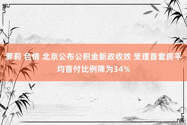 萝莉 色情 北京公布公积金新政收效 受理首套房平均首付比例降为34%