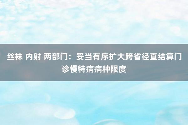 丝袜 内射 两部门：妥当有序扩大跨省径直结算门诊慢特病病种限度