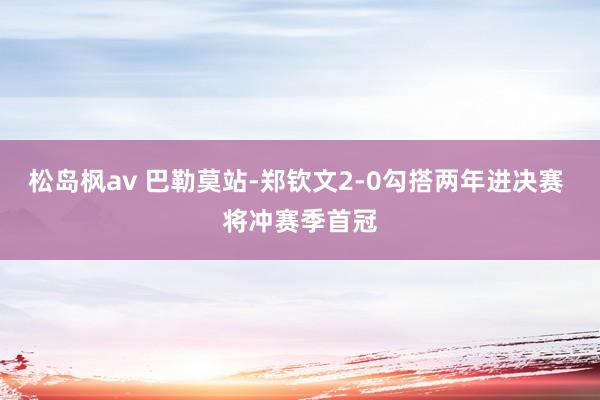 松岛枫av 巴勒莫站-郑钦文2-0勾搭两年进决赛 将冲赛季首冠