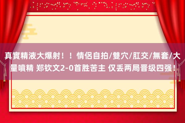 真實精液大爆射！！情侶自拍/雙穴/肛交/無套/大量噴精 郑钦文2-0首胜苦主 仅丢两局晋级四强！