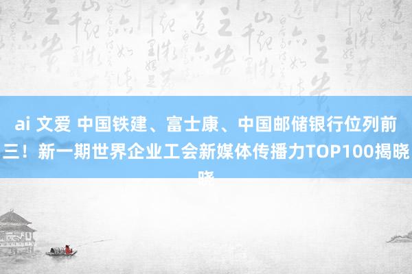 ai 文爱 中国铁建、富士康、中国邮储银行位列前三！新一期世界企业工会新媒体传播力TOP100揭晓