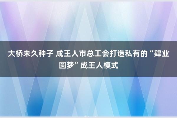 大桥未久种子 成王人市总工会打造私有的“肄业圆梦”成王人模式