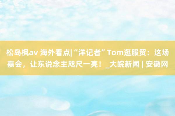 松岛枫av 海外看点|“洋记者”Tom逛服贸：这场嘉会，让东说念主咫尺一亮！_大皖新闻 | 安徽网