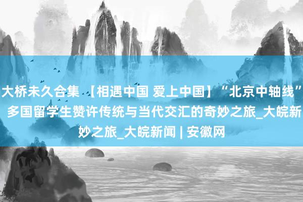 大桥未久合集 【相遇中国 爱上中国】“北京中轴线”CityRide：多国留学生赞许传统与当代交汇的奇妙之旅_大皖新闻 | 安徽网