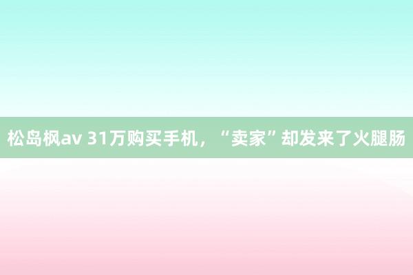 松岛枫av 31万购买手机，“卖家”却发来了火腿肠