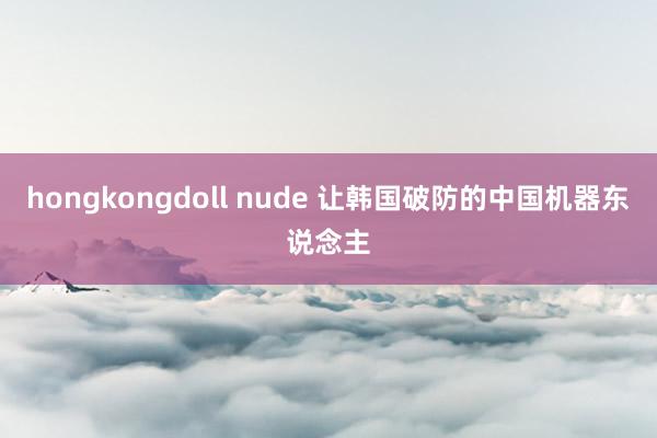 hongkongdoll nude 让韩国破防的中国机器东说念主