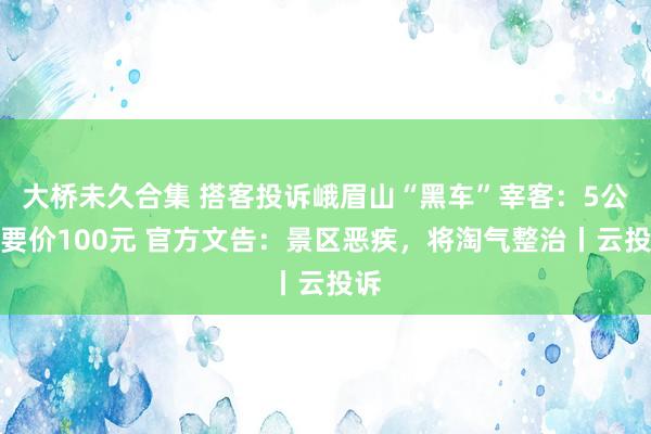 大桥未久合集 搭客投诉峨眉山“黑车”宰客：5公里要价100元 官方文告：景区恶疾，将淘气整治丨云投诉