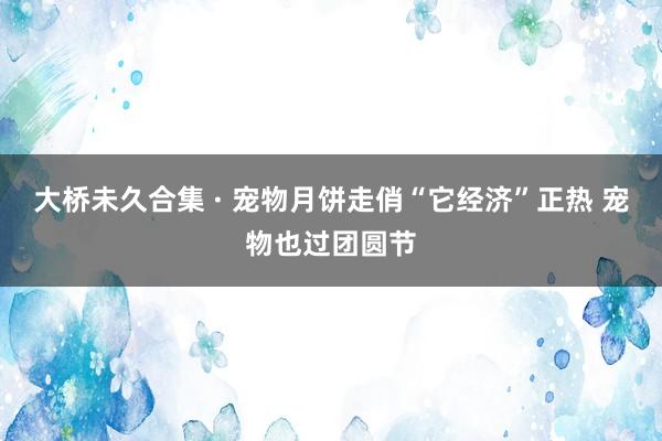 大桥未久合集 · 宠物月饼走俏“它经济”正热 宠物也过团圆节