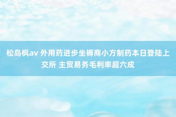 松岛枫av 外用药进步坐褥商小方制药本日登陆上交所 主贸易务毛利率超六成