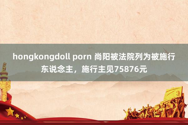 hongkongdoll porn 尚阳被法院列为被施行东说念主，施行主见75876元