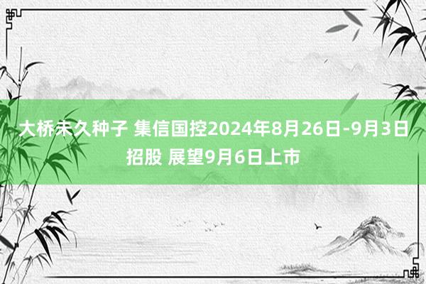 大桥未久种子 集信国控2024年8月26日-9月3日招股 展望9月6日上市