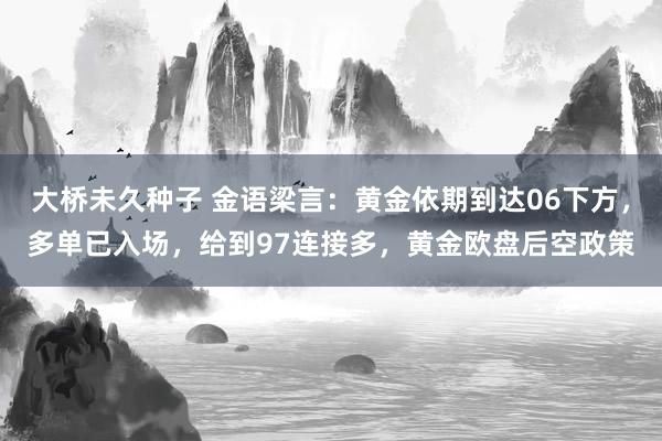 大桥未久种子 金语梁言：黄金依期到达06下方，多单已入场，给到97连接多，黄金欧盘后空政策