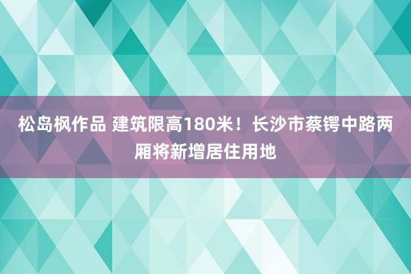 松岛枫作品 建筑限高180米！长沙市蔡锷中路两厢将新增居住用地