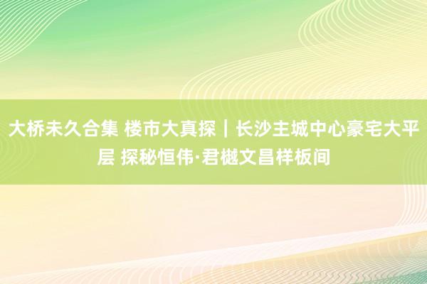 大桥未久合集 楼市大真探｜长沙主城中心豪宅大平层 探秘恒伟·君樾文昌样板间