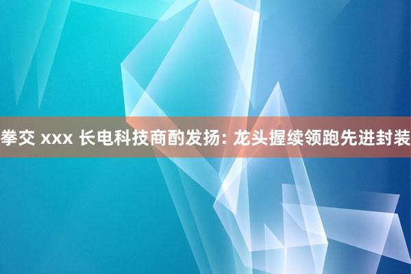 拳交 xxx 长电科技商酌发扬: 龙头握续领跑先进封装