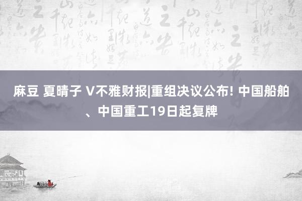 麻豆 夏晴子 V不雅财报|重组决议公布! 中国船舶、中国重工19日起复牌