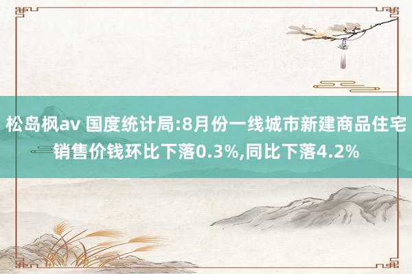 松岛枫av 国度统计局:8月份一线城市新建商品住宅销售价钱环比下落0.3%，同比下落4.2%