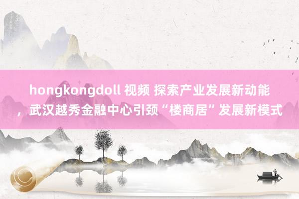 hongkongdoll 视频 探索产业发展新动能，武汉越秀金融中心引颈“楼商居”发展新模式