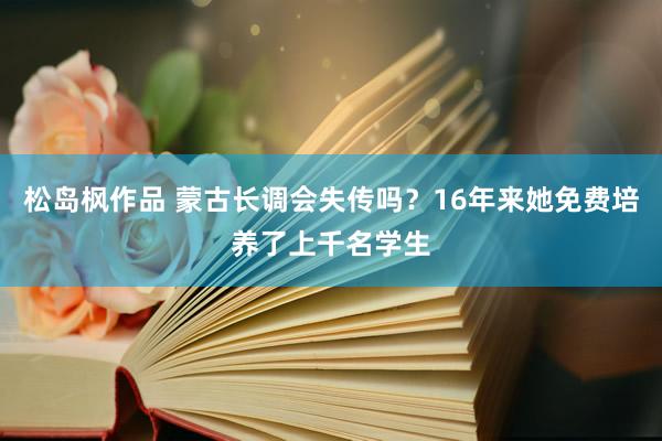 松岛枫作品 蒙古长调会失传吗？16年来她免费培养了上千名学生