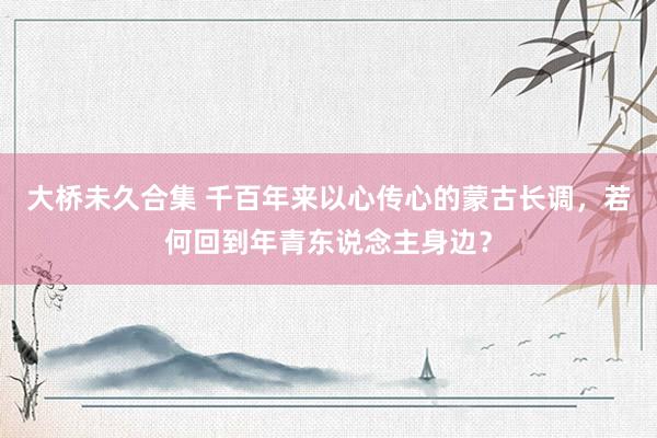 大桥未久合集 千百年来以心传心的蒙古长调，若何回到年青东说念主身边？