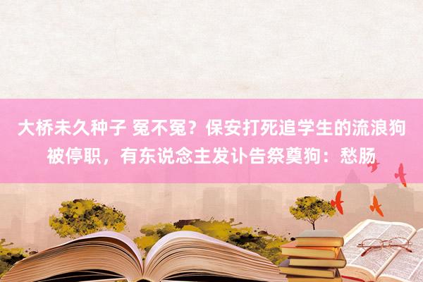 大桥未久种子 冤不冤？保安打死追学生的流浪狗被停职，有东说念主发讣告祭奠狗：愁肠